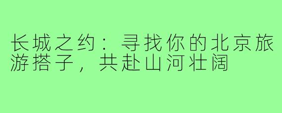 长城之约:寻找你的北京旅游搭子,共赴山河壮阔