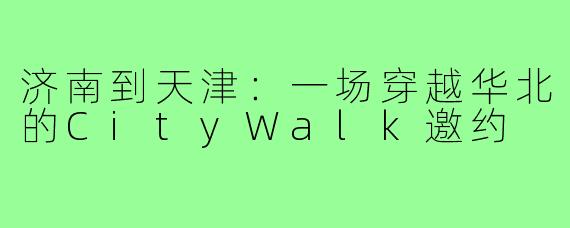 济南到天津:一场穿越华北的CityWalk邀约