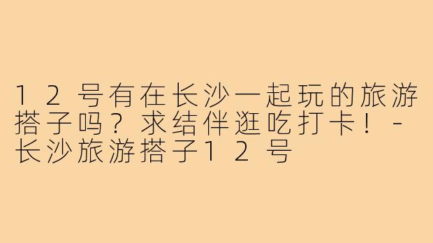 12号有在长沙一起玩的旅游搭子吗?求结伴逛吃打卡!-长沙旅游搭子12号