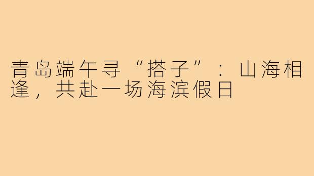 青岛端午寻“搭子”：山海相逢，共赴一场海滨假日