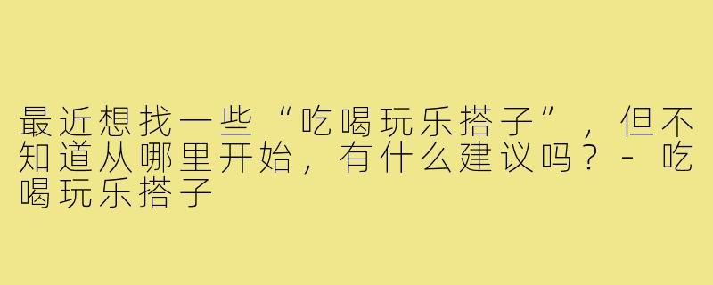 最近想找一些“吃喝玩乐搭子”，但不知道从哪里开始，有什么建议吗？-吃喝玩乐搭子