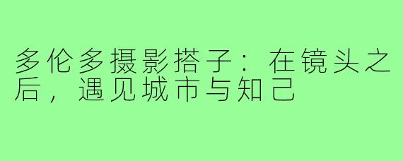 多伦多摄影搭子：在镜头之后，遇见城市与知己