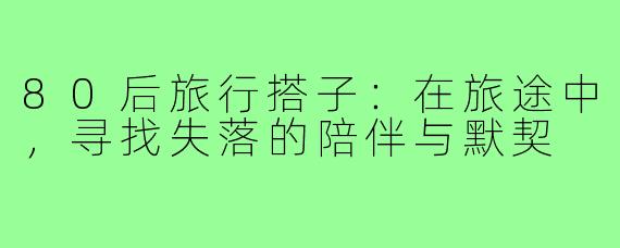 80后旅行搭子:在旅途中,寻找失落的陪伴与默契