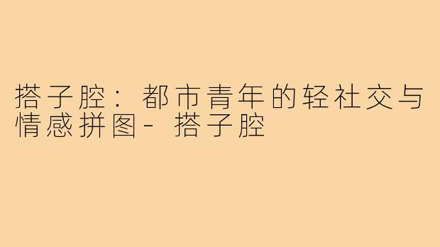 搭子腔:都市青年的轻社交与情感拼图-搭子腔