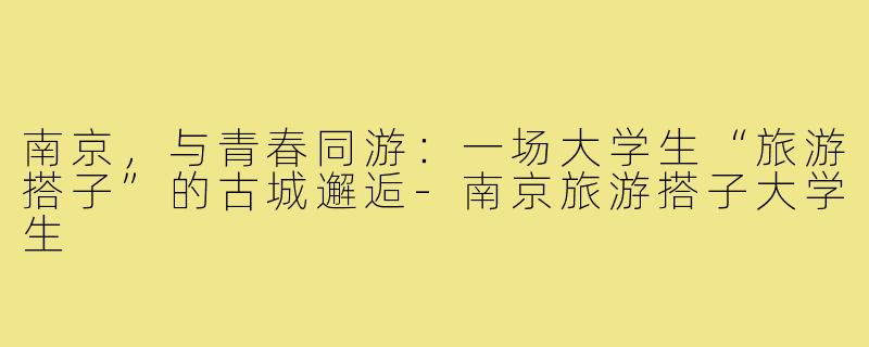 南京,与青春同游:一场大学生“旅游搭子”的古城邂逅-南京旅游搭子大学生