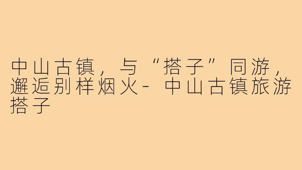 中山古镇，与“搭子”同游，邂逅别样烟火-中山古镇旅游搭子