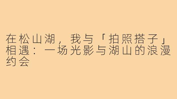 在松山湖,我与「拍照搭子」相遇:一场光影与湖山的浪漫约会
