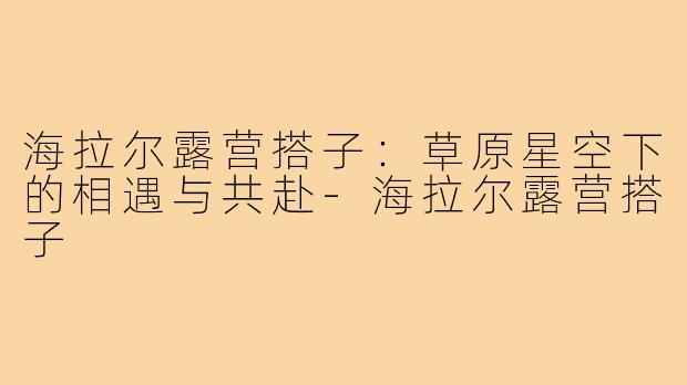 海拉尔露营搭子:草原星空下的相遇与共赴-海拉尔露营搭子