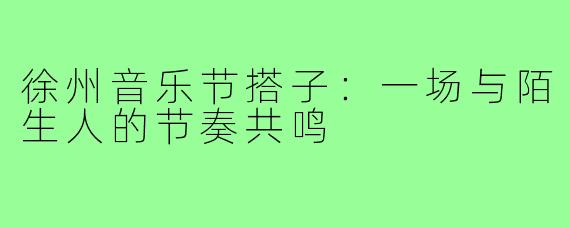 徐州音乐节搭子:一场与陌生人的节奏共鸣
