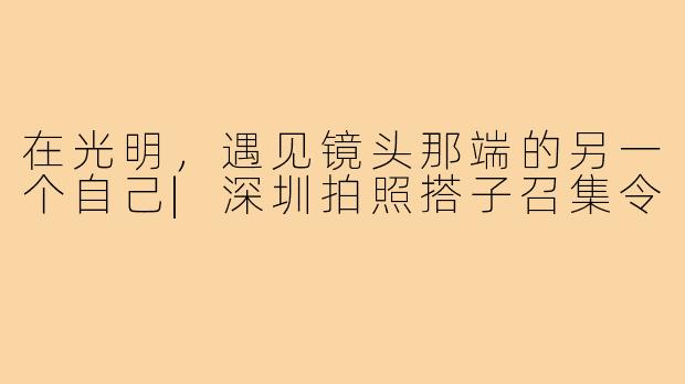 在光明，遇见镜头那端的另一个自己|深圳拍照搭子召集令