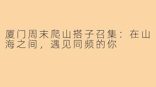 厦门周末爬山搭子召集：在山海之间，遇见同频的你