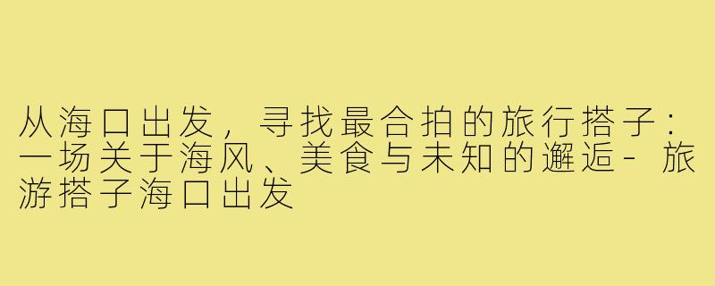从海口出发，寻找最合拍的旅行搭子：一场关于海风、美食与未知的邂逅-旅游搭子海口出发