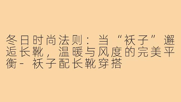 冬日时尚法则:当“袄子”邂逅长靴,温暖与风度的完美平衡-袄子配长靴穿搭