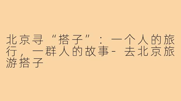 北京寻“搭子”：一个人的旅行，一群人的故事-去北京旅游搭子
