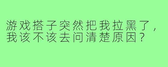 游戏搭子突然把我拉黑了，我该不该去问清楚原因？