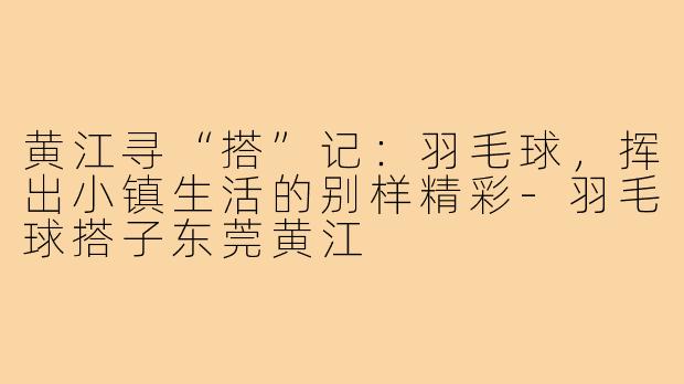 黄江寻“搭”记:羽毛球,挥出小镇生活的别样精彩-羽毛球搭子东莞黄江
