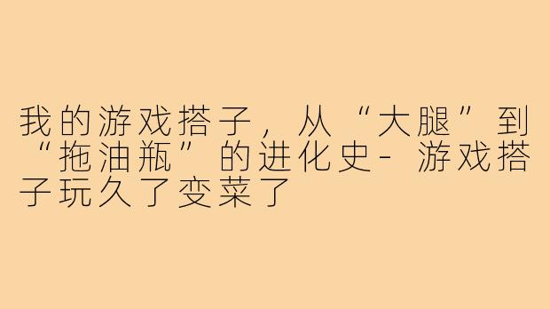我的游戏搭子,从“大腿”到“拖油瓶”的进化史-游戏搭子玩久了变菜了