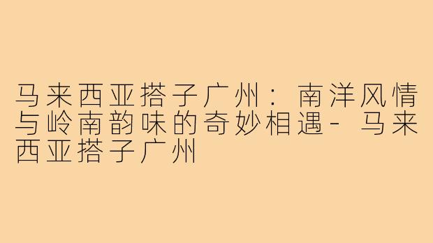 马来西亚搭子广州:南洋风情与岭南韵味的奇妙相遇-马来西亚搭子广州