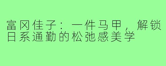 富冈佳子:一件马甲,解锁日系通勤的松弛感美学