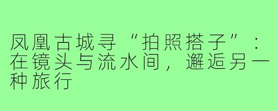 凤凰古城寻“拍照搭子”：在镜头与流水间，邂逅另一种旅行