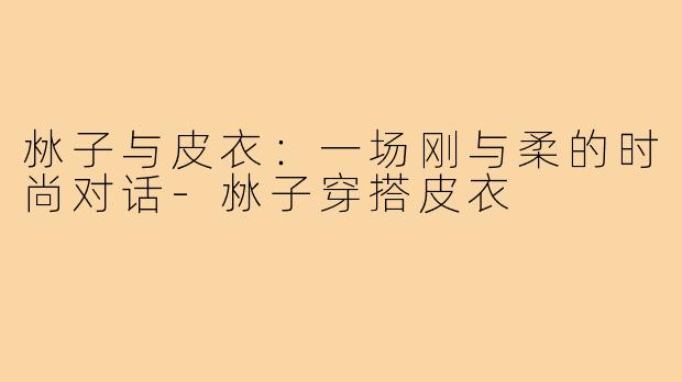 沝子与皮衣:一场刚与柔的时尚对话-沝子穿搭皮衣