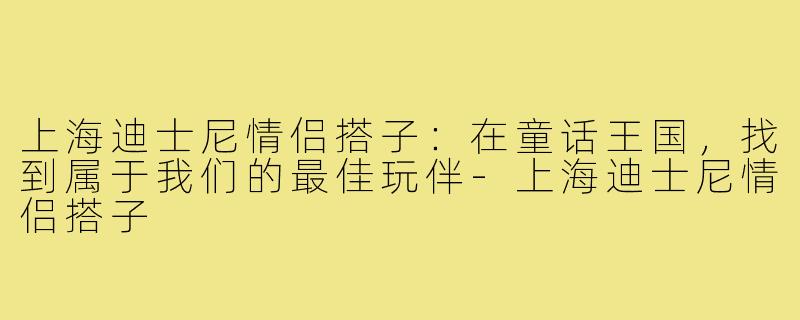 上海迪士尼情侣搭子：在童话王国，找到属于我们的最佳玩伴-上海迪士尼情侣搭子