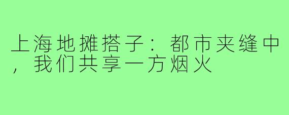 上海地摊搭子：都市夹缝中，我们共享一方烟火