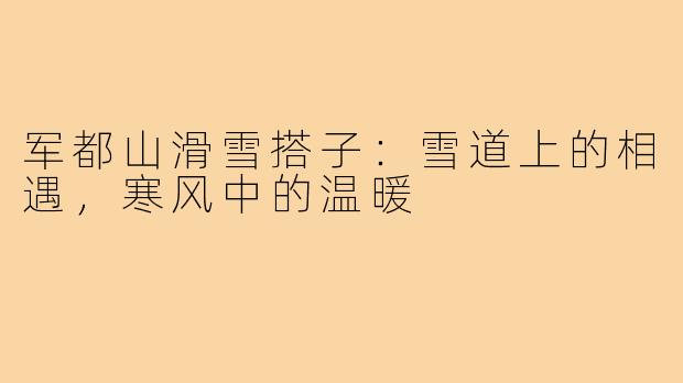 军都山滑雪搭子:雪道上的相遇,寒风中的温暖