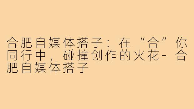 合肥自媒体搭子：在“合”你同行中，碰撞创作的火花-合肥自媒体搭子