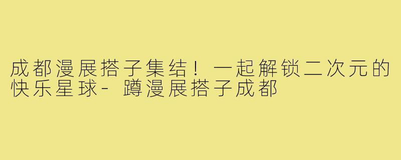 成都漫展搭子集结！一起解锁二次元的快乐星球