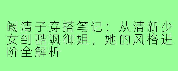 阚清子穿搭笔记：从清新少女到酷飒御姐，她的风格进阶全解析