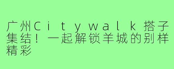 广州Citywalk搭子集结！一起解锁羊城的别样精彩