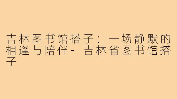 吉林图书馆搭子：一场静默的相逢与陪伴-吉林省图书馆搭子