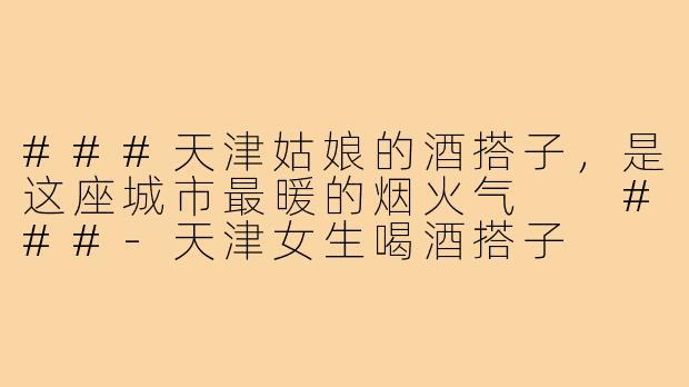 ###天津姑娘的酒搭子，是这座城市最暖的烟火气

###-天津女生喝酒搭子