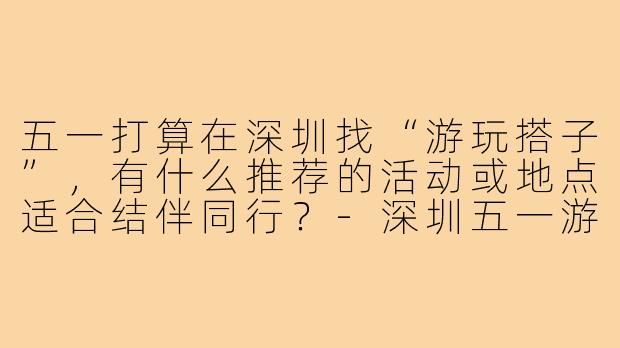 五一打算在深圳找“游玩搭子”，有什么推荐的活动或地点适合结伴同行？-深圳五一游玩搭子