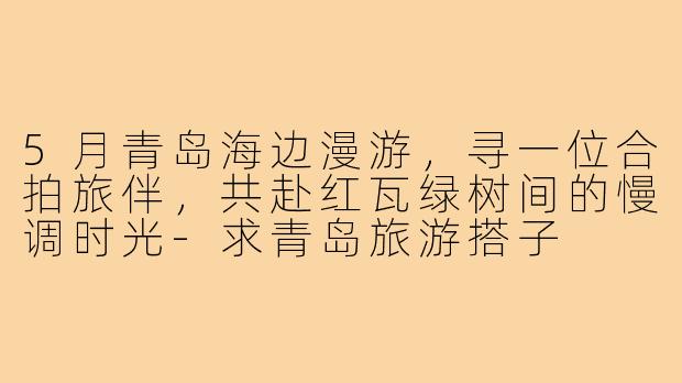 5月青岛海边漫游,寻一位合拍旅伴,共赴红瓦绿树间的慢调时光-求青岛旅游搭子