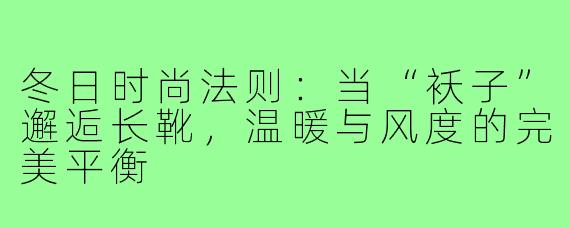 冬日时尚法则:当“袄子”邂逅长靴,温暖与风度的完美平衡