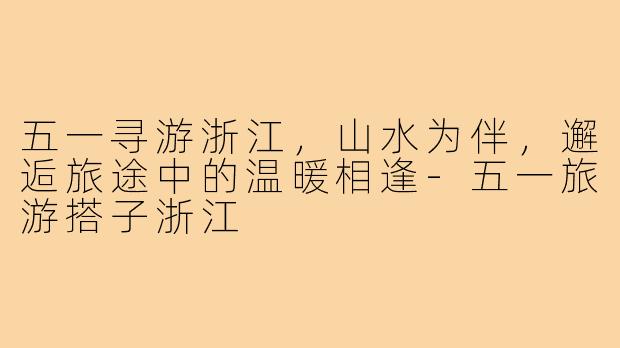 五一寻游浙江,山水为伴,邂逅旅途中的温暖相逢-五一旅游搭子浙江