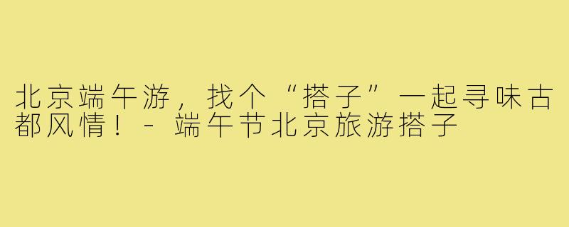 北京端午游，找个“搭子”一起寻味古都风情！-端午节北京旅游搭子