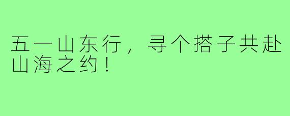 五一山东行，寻个搭子共赴山海之约！