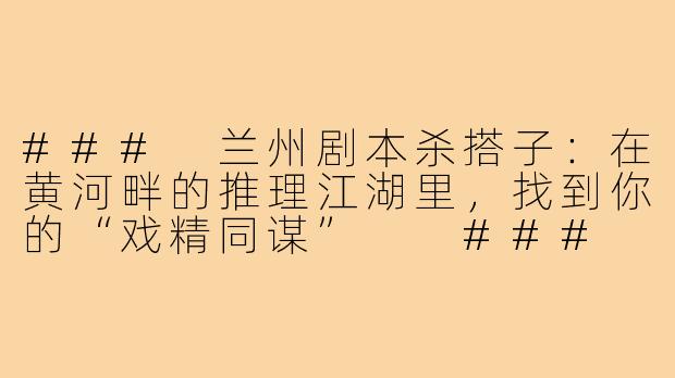 ###
兰州剧本杀搭子:在黄河畔的推理江湖里,找到你的“戏精同谋”
###