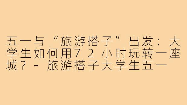 五一与“旅游搭子”出发：大学生如何用72小时玩转一座城？-旅游搭子大学生五一