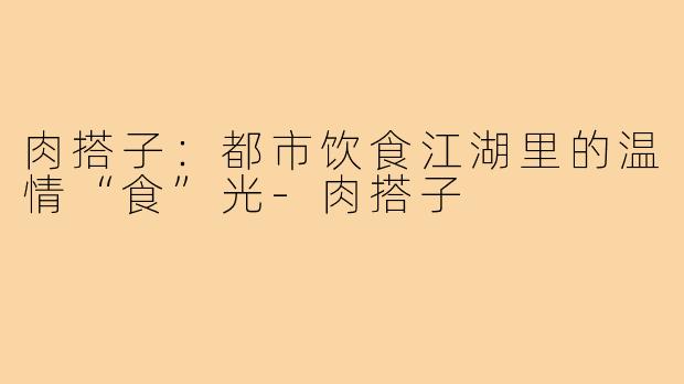 肉搭子:都市饮食江湖里的温情“食”光-肉搭子