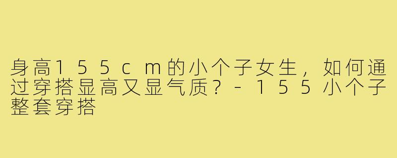 身高155cm的小个子女生,如何通过穿搭显高又显气质?-155小个子整套穿搭