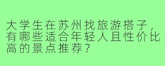 大学生在苏州找旅游搭子，有哪些适合年轻人且性价比高的景点推荐？