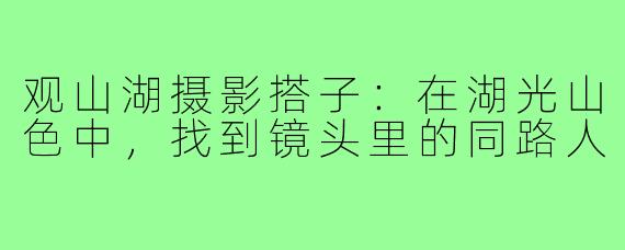 观山湖摄影搭子：在湖光山色中，找到镜头里的同路人