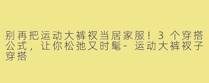 别再把运动大裤衩当居家服！3个穿搭公式，让你松弛又时髦-运动大裤衩子穿搭