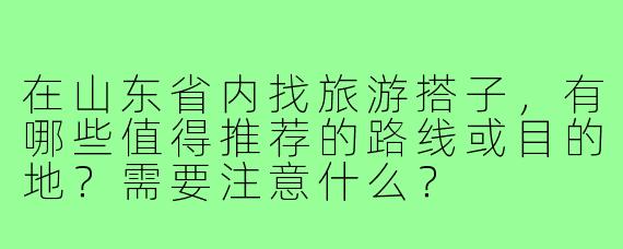 在山东省内找旅游搭子，有哪些值得推荐的路线或目的地？需要注意什么？