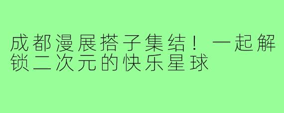 成都漫展搭子集结!一起解锁二次元的快乐星球