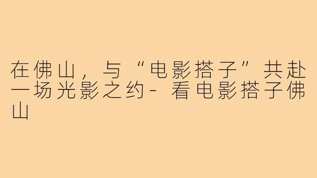 在佛山,与“电影搭子”共赴一场光影之约-看电影搭子佛山